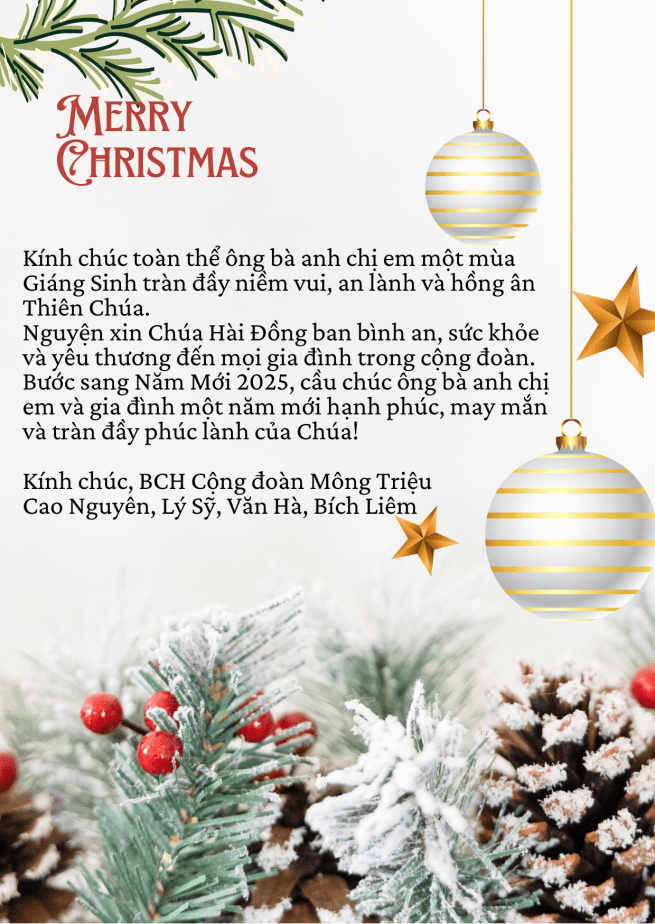 Kính chúc toàn thể ông bà anh chị em một mùa Giáng Sinh tràn đầy niềm vui, an lành và hồng ân Thiên Chúa.
Nguyện xin Chúa Hài Đồng ban bình an, sức khỏe và yêu thương đến mọi gia đình trong cộng đoàn. Bước sang Năm Mới 2025, cầu chúc ông bà anh chị em và gia đình một năm mới hạnh phúc, may mắn và tràn đầy phúc lành của Chúa!
Kính chúc, Ban Chấp Hành Cộng Đoàn Mông Triệu.
Cao Nguyên, Lý Sỹ, Văn Hà, Bích Liêm