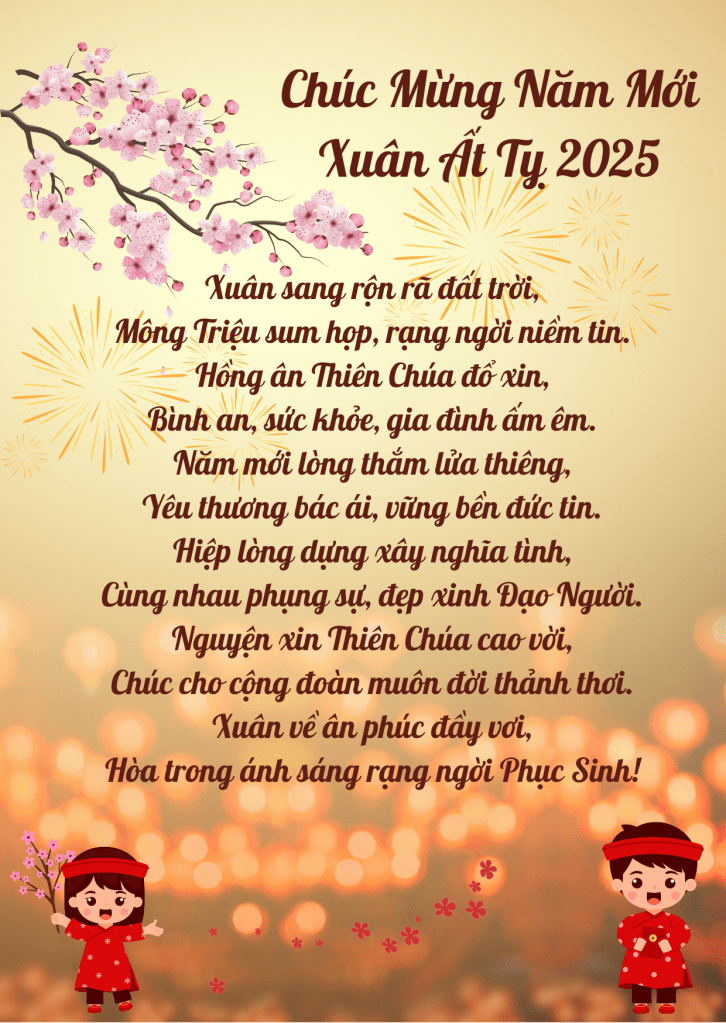 Xuân sang rộn rã đất trời,
Mông Triệu sum họp, rạng ngời niềm tin.
Hồng ân Thiên Chúa đổ xin,
Bình an, sức khỏe, gia đình ấm êm.

Năm mới lòng thắm lửa thiêng,
Yêu thương bác ái, vững bền đức tin.
Hiệp lòng dựng xây nghĩa tình,
Cùng nhau phụng sự, đẹp xinh Đạo Người.

Nguyện xin Thiên Chúa cao vời,
Chúc cho cộng đoàn muôn đời thảnh thơi.
Xuân về ân phúc đầy vơi,
Hòa trong ánh sáng rạng ngời Phục Sinh!

Chúc mừng năm mới Cộng Đoàn Mông Triệu! 